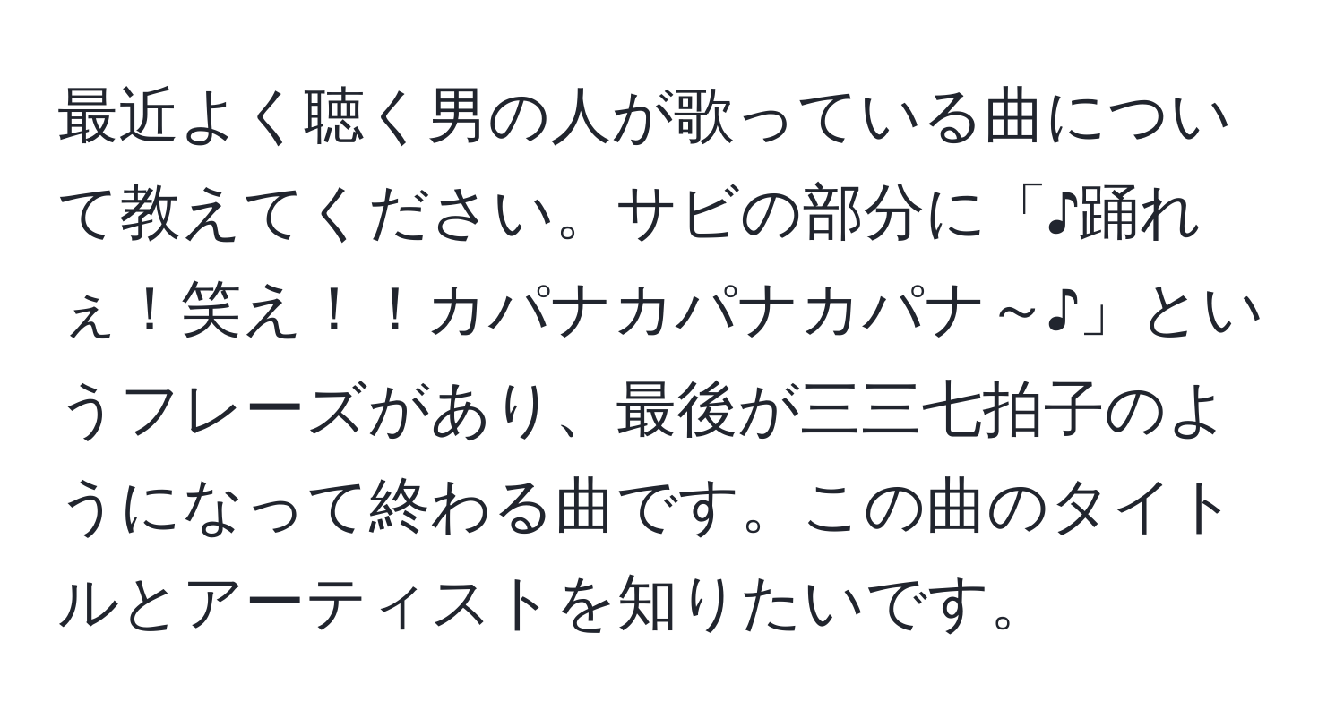 最近よく聴く男の人が歌っている曲について教えてください。サビの部分に「♪踊れぇ！笑え！！カパナカパナカパナ～♪」というフレーズがあり、最後が三三七拍子のようになって終わる曲です。この曲のタイトルとアーティストを知りたいです。