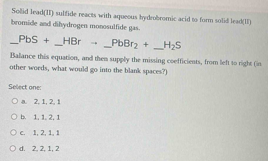 Solid lead(II) sulfide reacts with aqueous hydrobromic acid to form solid lead(II)
bromide and dihydrogen monosulfide gas.
_ PbS+ _ HBr _  PbBr_2+ _  H_2S
Balance this equation, and then supply the missing coefficients, from left to right (in
other words, what would go into the blank spaces?)
Select one:
a. 2, 1, 2, 1
b. 1, 1, 2, 1
c. 1, 2, 1, 1
d. 2, 2, 1, 2