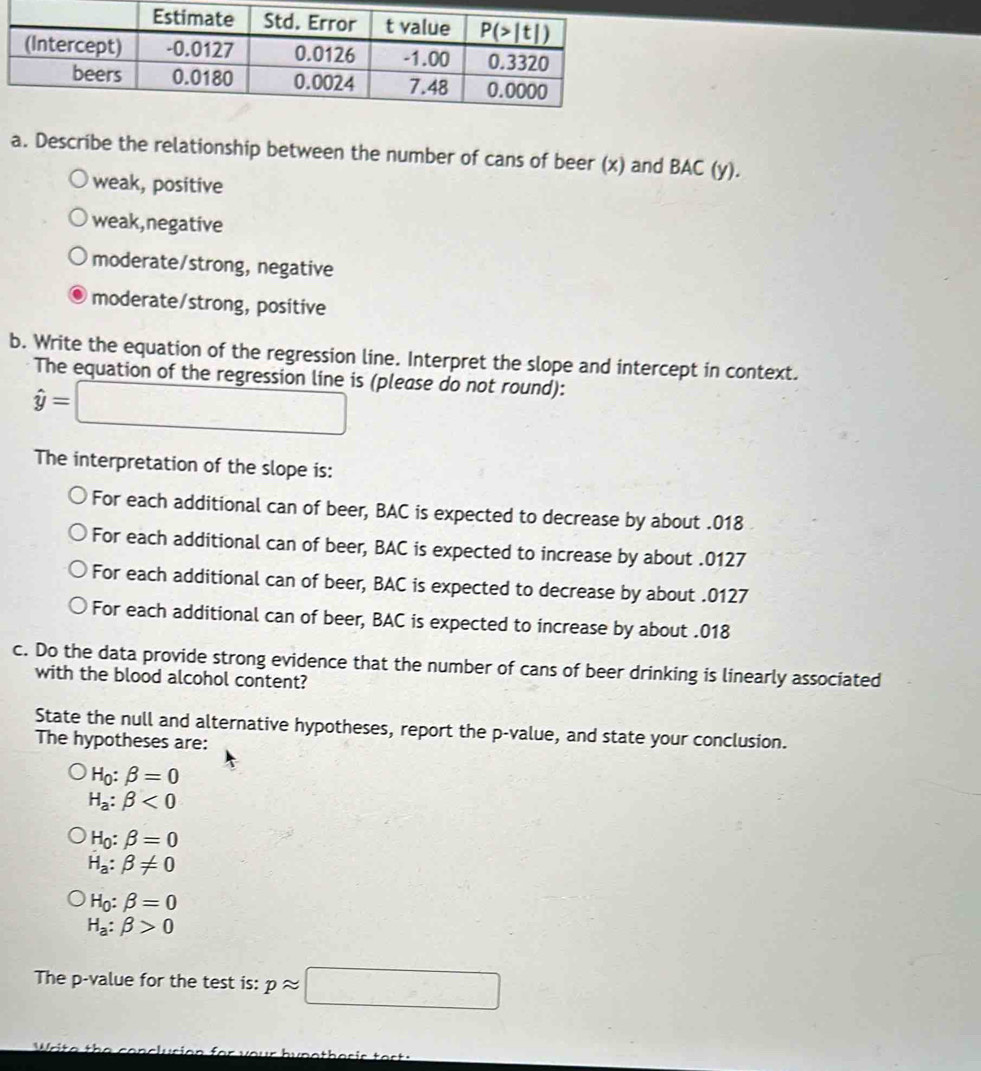 Describe the relationship between the number of cans of beer (x) and BAC (y).
weak, positive
weak,negative
moderate/strong, negative
moderate/strong, positive
b. Write the equation of the regression line. Interpret the slope and intercept in context.
The equation of the regression line is (please do not round):
hat y=□
The interpretation of the slope is:
For each additional can of beer, BAC is expected to decrease by about .018
For each additional can of beer, BAC is expected to increase by about .0127
For each additional can of beer, BAC is expected to decrease by about .0127
For each additional can of beer, BAC is expected to increase by about .018
c. Do the data provide strong evidence that the number of cans of beer drinking is linearly associated
with the blood alcohol content?
State the null and alternative hypotheses, report the p-value, and state your conclusion.
The hypotheses are:
H_0:beta =0
H_a:beta <0</tex>
H_0:beta =0
H_a:beta != 0
H_0:beta =0
H_a:beta >0
The p-value for the test is: papprox □