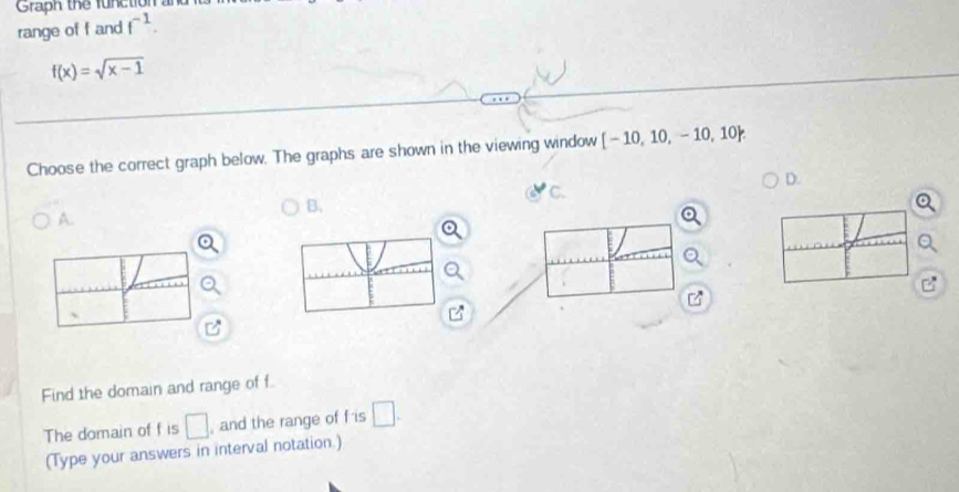 Graph the function an 
range of f and f^(-1).
f(x)=sqrt(x-1)
Choose the correct graph below. The graphs are shown in the viewing window [-10,10,-10,10. 
D. 
C. 
B. 
A. 
1 - 
Find the domain and range of f
The domain of f is □ , and the range of f is □. 
(Type your answers in interval notation.)