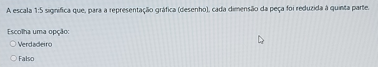 A escala 1:5 significa que, para a representação gráfica (desenho), cada dimensão da peça foi reduzida à quinta parte.
Escolha uma opção:
Verdadeiro
Falso