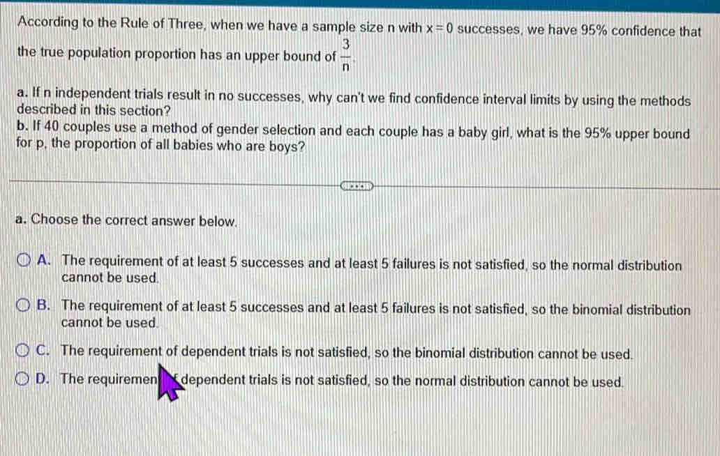 According to the Rule of Three, when we have a sample size n with x=0 successes, we have 95% confidence that
the true population proportion has an upper bound of  3/n . 
a. If n independent trials result in no successes, why can't we find confidence interval limits by using the methods
described in this section?
b. If 40 couples use a method of gender selection and each couple has a baby girl, what is the 95% upper bound
for p, the proportion of all babies who are boys?
a. Choose the correct answer below.
A. The requirement of at least 5 successes and at least 5 failures is not satisfied, so the normal distribution
cannot be used.
B. The requirement of at least 5 successes and at least 5 failures is not satisfied, so the binomial distribution
cannot be used.
C. The requirement of dependent trials is not satisfied, so the binomial distribution cannot be used.
D. The requiremen dependent trials is not satisfied, so the normal distribution cannot be used.