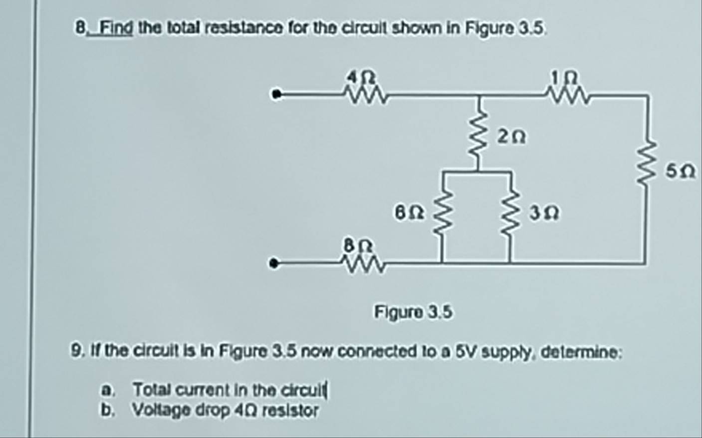 8, Find the total resistance for the circuit shown in Figure 3.5.
5Ω
9. If the circuit is in Figure 3.5 now connected to a 5V supply, determine: 
a. Total current in the circuit 
b. Voltage drop 4Ω resistor