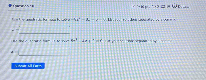 2 19 i Details 
Use the quadratic formula to solve -8x^2+8x+6=0. List your solutions separated by a comma.
x=□
Use the quadratic formula to solve 8x^2-4x+2=0. List your solutions separated by a comma.
x=□
Submit All Parts