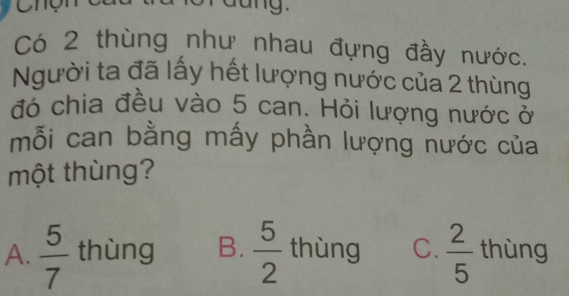 Cng
Có 2 thùng như nhau đựng đầy nước.
Người ta đã lấy hết lượng nước của 2 thùng
đó chia đều vào 5 can. Hỏi lượng nước ở
mỗi can bằng mấy phần lượng nước của
một thùng?
A.  5/7  thùng B.  5/2  thùng C.  2/5  thùng