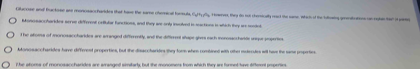 Glucose and fructose are monosaccharides that have the same chemical formula C_6H_12O_6 However, they do not chernically react the same. Which of the following genenslizations can explain this? (4 points)
Monosaccharides serve different cellular functions, and they are only involved in reactions in which they are needed.
The atorns of monosaccharides are arranged differently, and the different shape gives each monosaccharide unique properties.
Monosaccharides have different properties, but the disaccharides they form when combined with other molecules will have the same properties.
The ators of monosaccharides are arranged similarly, but the monomers from which they are formed have different properties.