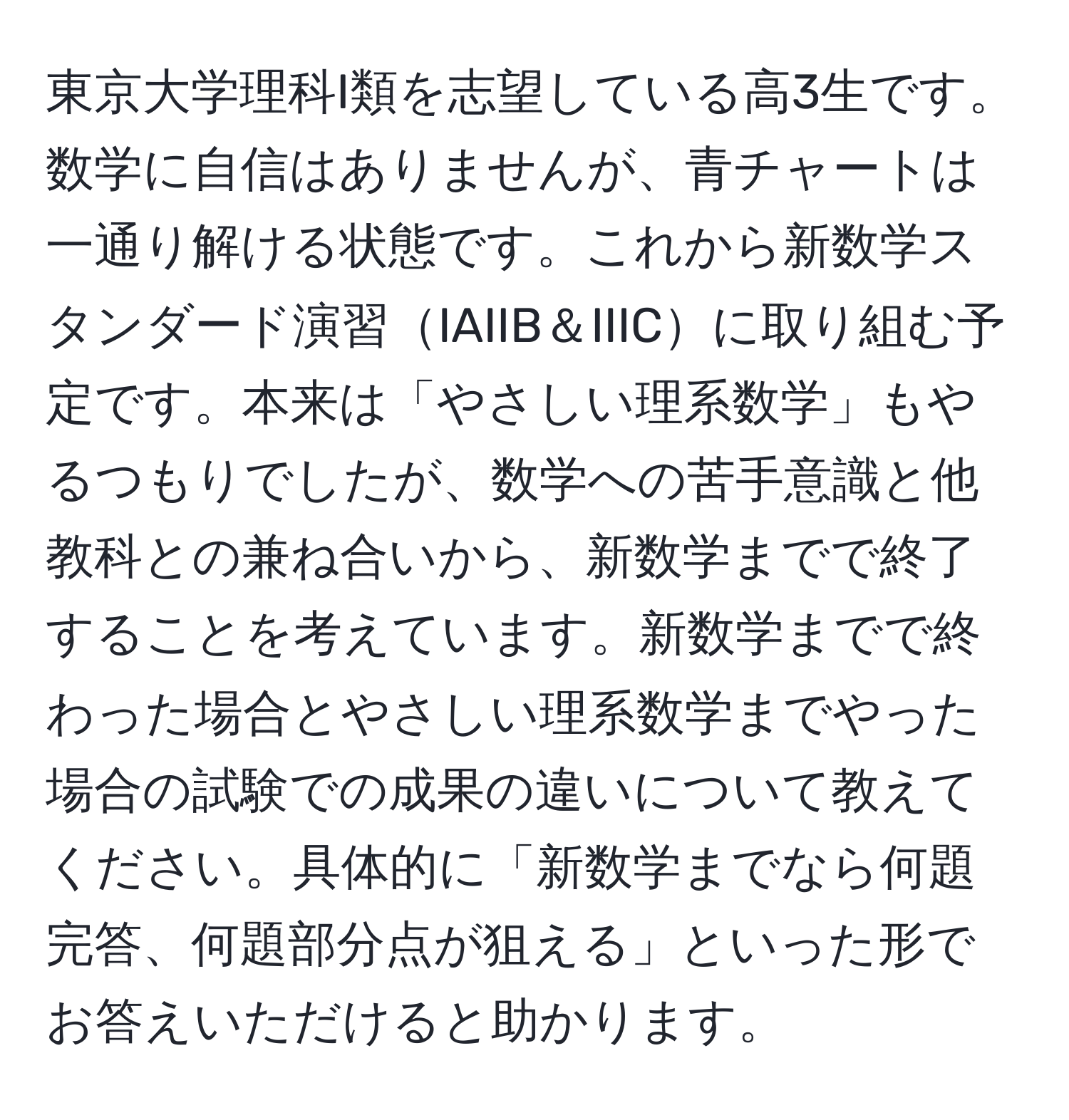 東京大学理科I類を志望している高3生です。数学に自信はありませんが、青チャートは一通り解ける状態です。これから新数学スタンダード演習IAIIB＆IIICに取り組む予定です。本来は「やさしい理系数学」もやるつもりでしたが、数学への苦手意識と他教科との兼ね合いから、新数学までで終了することを考えています。新数学までで終わった場合とやさしい理系数学までやった場合の試験での成果の違いについて教えてください。具体的に「新数学までなら何題完答、何題部分点が狙える」といった形でお答えいただけると助かります。