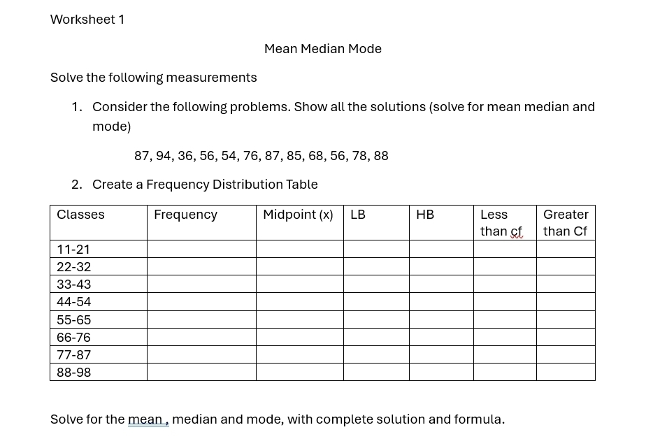 Worksheet 1 
Mean Median Mode 
Solve the following measurements 
1. Consider the following problems. Show all the solutions (solve for mean median and 
mode)
87, 94, 36, 56, 54, 76, 87, 85, 68, 56, 78, 88
2. Create a Frequency Distribution Table 
Solve for the mean , median and mode, with complete solution and formula.