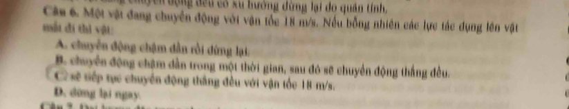 uy cn động đều có xu hướng dừng lại do quân tính,
Câm 6. Một vật đang chuyên động với vận tốc 18 m/s. Nếu bỗng nhiên các lực tác dụng lên vật
mắt đi thì vật
A. chuyển động chậm dẫn rồi dứng lại:
B. chuyển động châm dẫn trong một thời gian, sau đó sẽ chuyển động thắng đều.
C sẽ tiếp tực chuyển động thắng đều với vận tốc 18-m/s.
D. dừng lại ngay.