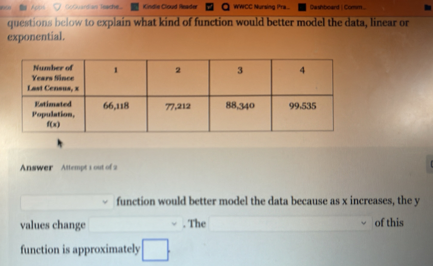 CcQuardian Teache Kindle Cloud Reader WWCC Nursing Pra Dashboard | Comm.
questions below to explain what kind of function would better model the data, linear or
exponential.
Answer   Attempt 1 out of 2
function would better model the data because as x increases, the y
values change □. The □ of this
function is approximately □ .