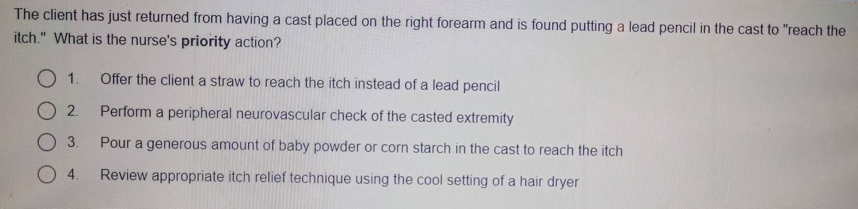 The client has just returned from having a cast placed on the right forearm and is found putting a lead pencil in the cast to "reach the 
itch." What is the nurse's priority action? 
1. Offer the client a straw to reach the itch instead of a lead pencil 
2. Perform a peripheral neurovascular check of the casted extremity 
3. Pour a generous amount of baby powder or corn starch in the cast to reach the itch 
4. Review appropriate itch relief technique using the cool setting of a hair dryer