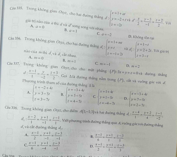 Trong không gian Oxyz, cho hai đường thắng d:beginarrayl x=1+at y=-2+t z=-2tendarray. và d': x/2 = (y-3)/-1 = (z+2)/2 . Với
giá trị nào của a thì d và a=0 d' song song với nhau.
A.
B. a=1 C. a=-2 D. Không tồn tại
Câu 336. Trong không gian Oxyz, cho hai đường thẳng d_1:beginarrayl x=1+mt y=t z=-1+2tendarray. và d_2:beginarrayl x=1-t y=2+2t z=3-tendarray.. Với giá trị
nào của m thì d_1 và d_2 cắt nhau.
A. m=0 B. m=1 C. m=-1 D. m=2
Câu 337. Trong không gian Oxyz, cho cho mặt phẳng (P):3x+y+z=0 và đường thẳng
d =
: (x-1)/1 = y/-2 = (z+3)/2 . Gọi △ I_a đường thắng nằm trong (P), cắt và vuông góc với d.
Phương trình tham số của đường thắng △ llambda
A. beginarrayl x=-2+4l y=3-5l z=3-7lendarray. B. beginarrayl x=-3+4t y=5-5t z=4-7tendarray. C. beginarrayl x=1+4t y=1-5t z=-4-7tendarray. D. beginarrayl x=-3+4t y=7-5t z=2-7tendarray.
Câu 338. Trong không gian Oxyz, cho điểm A(1;-1;3) và hai đường thắng d_1: (x-4)/1 = (y+2)/4 = (z-1)/-2 ;
d_2: (x-2)/1 = (y+1)/-1 = (z-1)/1 . Viết phương trình đường thẳng qua A, vuông góc với đường thằng
d, và cắt đường thẳng d_2.
A.  (x-1)/2 = (y+1)/-1 = (z-3)/-1  B.  (x-1)/6 = (y+1)/1 = (z-3)/5 
C.  (x-1)/6 = (y+1)/-4 = (z-3)/-1  D.  (x-1)/2 = (y+1)/1 = (z-3)/3 
Câu 339