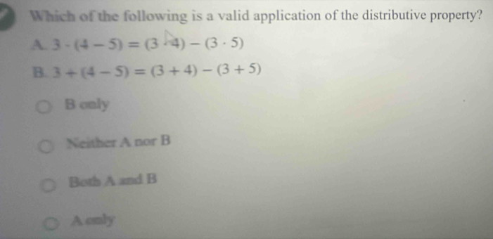 Which of the following is a valid application of the distributive property?
A. 3· (4-5)=(3· 4)-(3· 5)
B. 3+(4-5)=(3+4)-(3+5)
B only
Neither A nor B
Both A and B
A only