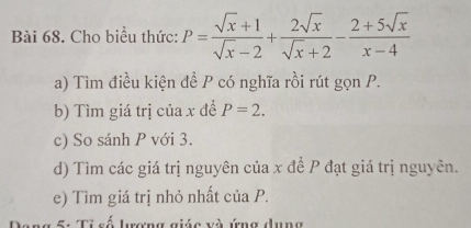 Cho biểu thức: P= (sqrt(x)+1)/sqrt(x)-2 + 2sqrt(x)/sqrt(x)+2 - (2+5sqrt(x))/x-4 
a) Tìm điều kiện đề P có nghĩa rồi rút gọn P.
b) Tìm giá trị của x đề P=2. 
c) So sánh P với 3.
d) Tìm các giá trị nguyên của x đề P đạt giá trị nguyên.
e) Tìm giá trị nhỏ nhất của P.
5: Tỉ số lượng giác và ứng dung