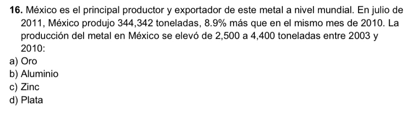 México es el principal productor y exportador de este metal a nivel mundial. En julio de
2011, México produjo 344,342 toneladas, 8.9% más que en el mismo mes de 2010. La
producción del metal en México se elevó de 2,500 a 4,400 toneladas entre 2003 y
2010:
a) Oro
b) Aluminio
c) Zinc
d) Plata