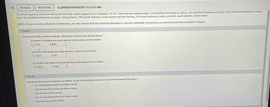 DETAILS MY NOTES ILLOWSKYINTROSTAT1 8.3.121.HW.
An article regarding interracial dating and marriage recently appeared in a newspaper. Of the 1,709 randomly selected adults, 315 identified themselves as Latinos, 323 identified themselves as blacks, 254 identified themselves as Asians,
and 779 identified themselves as whites. Among Asians, 79% would welcome a white person into their families, 71% would welcome a Latino, and 66% would welcome a black person.
NOTE: If you are using a Student's t-distribution, you may assume that the underlying population is normally distributed. (In general, you must first prove that assumption, though.)
□ Part (s)
Construct three 95% confidence intervals. (Round your answers to four decimal places.)
(1) Percent of all Asiana who would welcome a white person into their families
( 0.7261 。 0.848
(i) Persnt of all Asians who would welcome a Latino into their famibies.
(0.6511 , 0.7741
(5) Percent of all Asians who would welcome a black person into their families.
( 0.5974. 0.7238
□ Part (b)
Even though the three point estimates are different, do eny of the confidence intervals overlap? Which? (Select all that apply )
Yis, the intarvals for Latinos and blacks overlap
Yes, the intervals for whites and blacks overtap
Yes, all three intervais overlap
Yes, the intervals for whites and Latinos overlsp
No confidence intervais oveñap