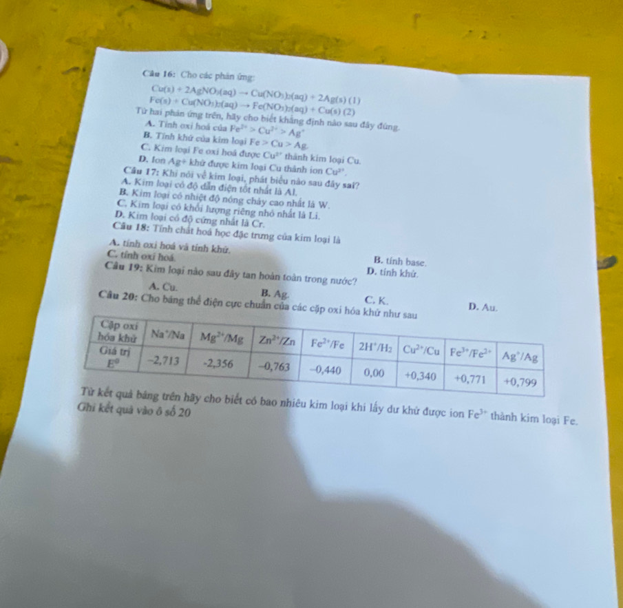 Cho các phân ứng:
Cu(s)+2AgNO_3(aq)to Cu(NO_3)_2(aq)+2Ag(s)(l)
Fe(s)+Cu(NO_3)_2(aq)to Fe(NO_3)_2(aq)+Cu(s)(2)
Từ hai phản ứng trên, hãy cho biết khẳng định nào sau đây đúng.
A. Tỉnh oxi hoá của Fe^(2+)>Cu^(2+)>Ag^+
B. Tính khử của kim loại Fe Cu>Ag
C. Kim loại Fe oxi hoá được Cu^(2+) thành kim loại Cu.
D. lon Ag+ khữ được kim loại Cu thành ion Cu^(2+).
Câu 17: Khi nói về kim loại, phát biểu nào sau đây sai?
A. Kim loại có độ dẫn điện tốt nhất là Al.
B. Kim loại cô nhiệt độ nóng chảy cao nhất là W.
C. Kim loại cô khối lượng riêng nhỏ nhất là Li.
D. Kim loại có độ cứng nhất là Cr.
Cầu 18: Tính chất hoá học đặc trưng của kim loại là
A. tính oxi hoá và tính khử. B. tinh base.
C. tỉnh oxi hoá D. tính khử.
Câu 19: Kim loại nào sau đây tan hoàn toàn trong nước?
A. Cu. B. Ag. C. K. D. Au.
Câu 20: Cho băng thể điện cực chuẩn của các cặp ox
có bao nhiêu kim loại khi lấy dư khử được ion Fe^(3+) thành kim loại Fe.
Ghi kết quả vào ô số 20