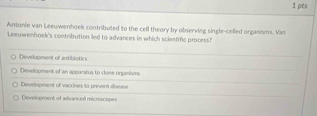 Antonie van Leeuwenhoek contributed to the cell theory by observing single-celled organisms. Van
Leeuwenhoek's contribution led to advances in which scientifc process?
Development of antibiotics
Development of an apparatus to clone organisms
Development of vaccines to prevent disease
Development of advanced microscopes