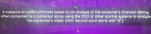 5/13 
A measure of creditworthiness based on an analysis of the consumer's financial history, 
often computed as a numerical score, using the FICO or other scoring systems to analyze 
the consumer's credit. (Hint: Second word starts with ''S''.)