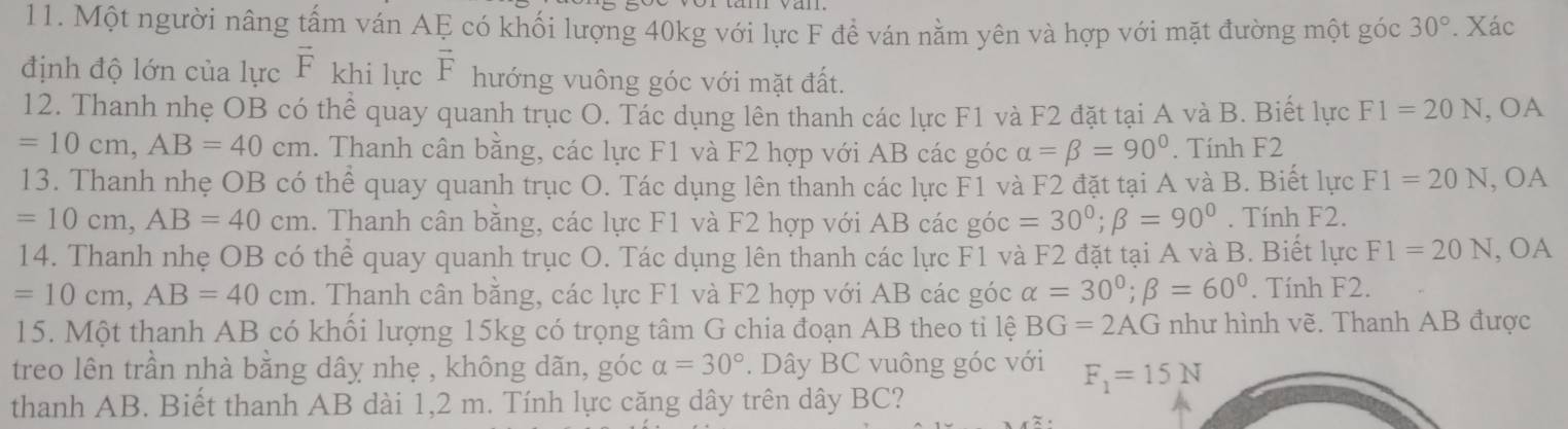 Một người nâng tấm ván AE có khối lượng 40kg với lực F đề ván nằm yên và hợp với mặt đường một góc 30°. Xác 
định độ lớn của lực vector F khi lực vector F hướng vuông góc với mặt đất. 
12. Thanh nhẹ OB có thể quay quanh trục O. Tác dụng lên thanh các lực F1 và F2 đặt tại A và B. Biết lực F1=20N , OA
=10cm, AB=40cm. Thanh cân bằng, các lực F1 và F2 hợp với AB các góc alpha =beta =90°. Tính F2
13. Thanh nhẹ OB có thể quay quanh trục O. Tác dụng lên thanh các lực F1 và F2 đặt tại A và B. Biết lực F1=20N , OA
=10cm, AB=40cm. Thanh cân bằng, các lực F1 và F2 hợp với AB các góc =30°; beta =90°. Tính F2. 
14. Thanh nhẹ OB có thể quay quanh trục O. Tác dụng lên thanh các lực F1 và F2 đặt tại A và B. Biết lực F1=20N , OA
=10cm, AB=40cm. Thanh cân bằng, các lực F1 và F2 hợp với AB các góc alpha =30°; beta =60°. Tính F2. 
15. Một thanh AB có khối lượng 15kg có trọng tâm G chia đoạn AB theo tỉ lệ BG=2AG như hình vẽ. Thanh AB được 
treo lên trần nhà bằng dây nhẹ , không dãn, góc alpha =30°. Dây BC vuông góc với F_1=15N
thanh AB. Biết thanh AB dài 1,2 m. Tính lực căng dây trên dây BC?