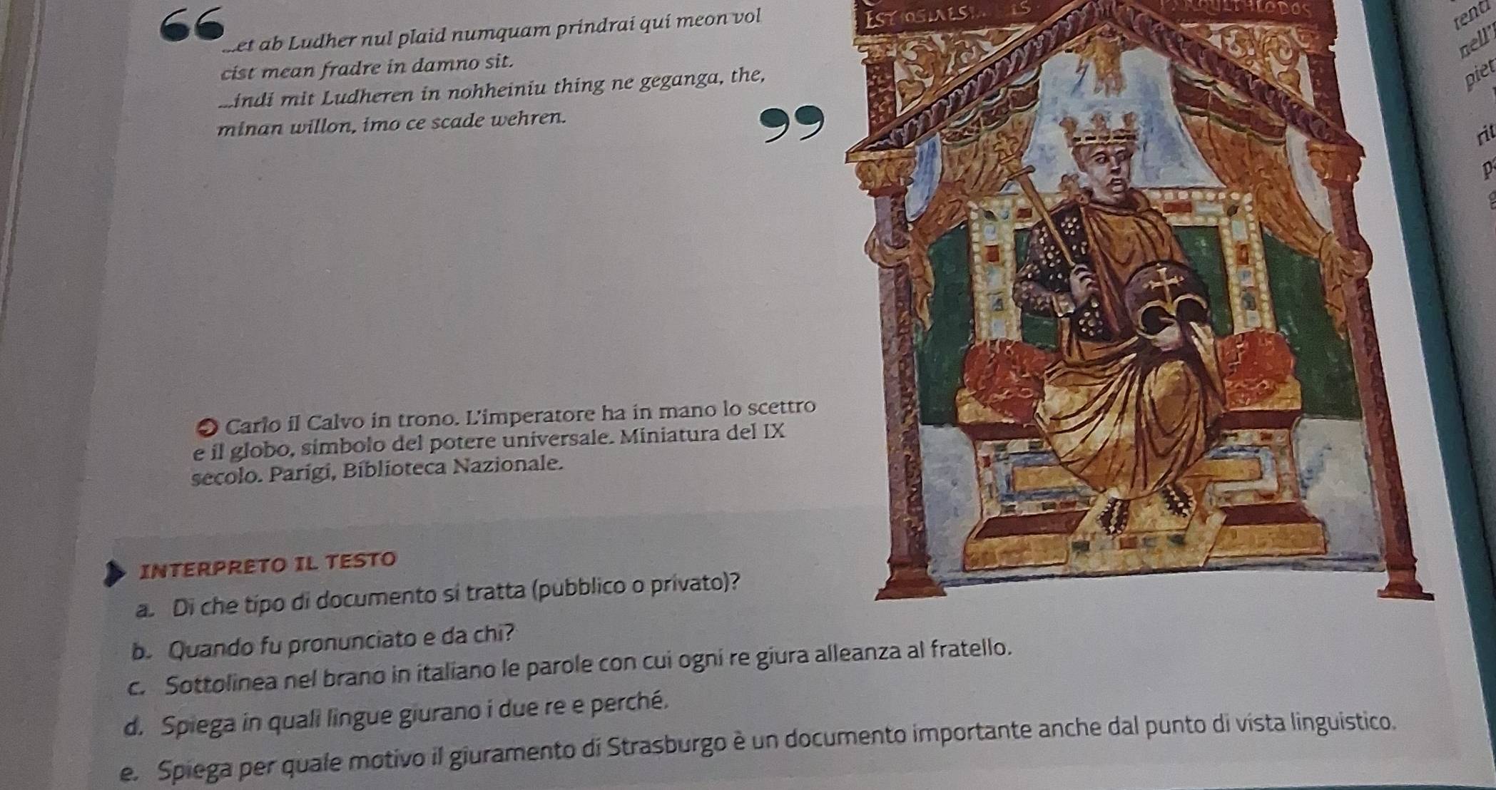 met ab Ludher nul plaid numquam prindrai quí meon vol 
tend 
nell’ 
cist mean fradre in damno sit. 
mindi mit Ludheren in nohheiniu thing ne geganga, the, 
piel 
minan willon, imo ce scade wehren. 
rit 
D 
O Carlo il Calvo in trono. L'imperatore ha in mano lo scettro 
e il globo, símbolo del potere universale. Miniatura del IX 
secolo. Parígi, Bíblioteca Nazionale. 
INTERPRETO IL TESTO 
a. Di che típo di documento si tratta (pubblico o privato)? 
b. Quando fu pronunciato e da chi? 
c. Sottolinea nel brano in italiano le parole con cui ogni re giura alleanza al fratello. 
d. Spiega in quali lingue giurano i due re e perché. 
e. Spiega per quale motivo il giuramento di Strasburgo è un documento importante anche dal punto di vista linguistico.