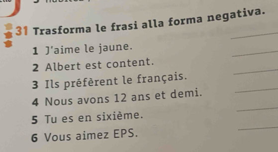 Trasforma le frasi alla forma negativa. 
_ 
1 J’aime le jaune. 
_ 
2 Albert est content. 
_ 
3 Ils préfèrent le français. 
_ 
4 Nous avons 12 ans et demi. 
_ 
5 Tu es en sixième. 
6 Vous aimez EPS.