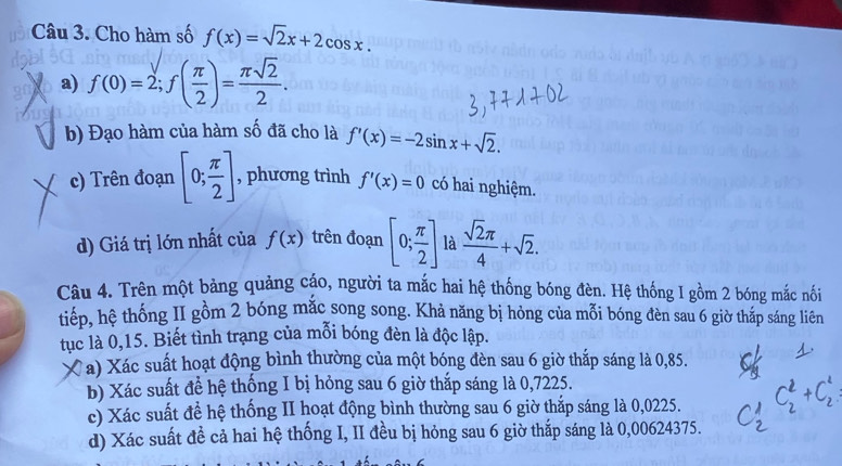 Cho hàm số f(x)=sqrt(2)x+2cos x. 
a) f(0)=2; f( π /2 )= π sqrt(2)/2 .
b) Đạo hàm của hàm số đã cho là f'(x)=-2sin x+sqrt(2).
c) Trên đoạn [0; π /2 ] , phương trình f'(x)=0 có hai nghiệm.
d) Giá trị lớn nhất của f(x) trên đoạn [0; π /2 ] là  sqrt(2)π /4 +sqrt(2). 
Câu 4. Trên một bảng quảng cáo, người ta mắc hai hệ thống bóng đèn. Hệ thống I gồm 2 bóng mắc nối
tiếp, hệ thống II gồm 2 bóng mắc song song. Khả năng bị hỏng của mỗi bóng đèn sau 6 giờ thắp sáng liên
tục là 0,15. Biết tình trạng của mỗi bóng đèn là độc lập.
a * a) Xác suất hoạt động bình thường của một bóng đèn sau 6 giờ thắp sáng là 0,85.
b) Xác suất đề hệ thống I bị hỏng sau 6 giờ thắp sáng là 0,7225.
c) Xác suất để hệ thống II hoạt động bình thường sau 6 giờ thắp sáng là 0,0225.
d) Xác suất đề cả hai hệ thống I, II đều bị hỏng sau 6 giờ thắp sáng là 0,00624375.