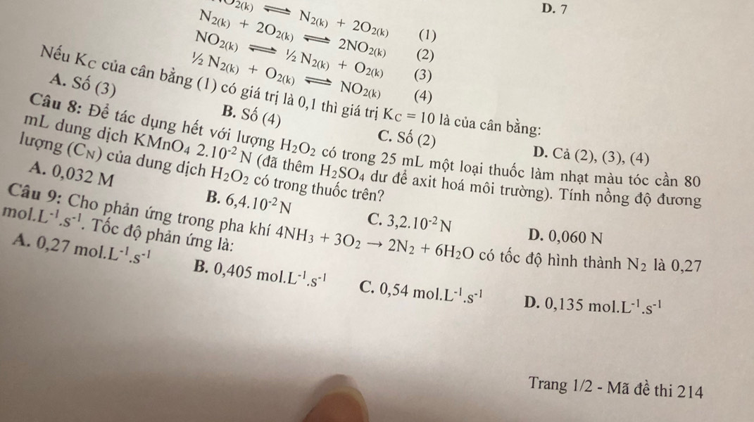 N_2(k)leftharpoons N_2(k)+2O_2(k)
D. 7
N_2(k)+2O_2(k)leftharpoons 2NO_2(k) (1)
NO_2(k)leftharpoons 1/2N_2(k)+O_2(k) (2)
1/2N_2(k)+O_2(k)leftharpoons NO_2(k) (3)
Nếu Kc của cân bằng (1) có giá trị là 0,1 thì giá trị K_C=10 là của cân bằng:
A. Số (3) B. Shat O(4)
(4)
Câu 8: Đề tác dụng hết với lượng H_2O_2 có trong 25 mL một loại thuốc làm nhạt màu tóc cần 80
C. Shat O(2) D. Cả (2), (3), (4)
mL dung dịch KMnO_42.10^(-2)N (đã thêm H_2SO 4 dư để axit hoá môi trường). Tính nồng độ đương
lượng (Cụ) của dung dịch H_2O_2 có trong thuốc trên?
A. 0,032 M B. 6,4.10^(-2)N C. 3,2.10^(-2)N
mol. L^(-1).s^(-1). Tốc độ phản ứng là:
Câu 9: Cho phản ứng trong pha khí 4NH_3+3O_2to 2N_2+6H_2O có tốc độ hình thành N_2 là 0,27
D. 0,060 N
A. 0,27 mol. L^(-1).s^(-1) B. 0,405mol.L^(-1).s^(-1) 0,54mol.L^(-1).s^(-1)
C.
D. 0,135mol.L^(-1).s^(-1)
Trang 1/2 - Mã đề thi 214