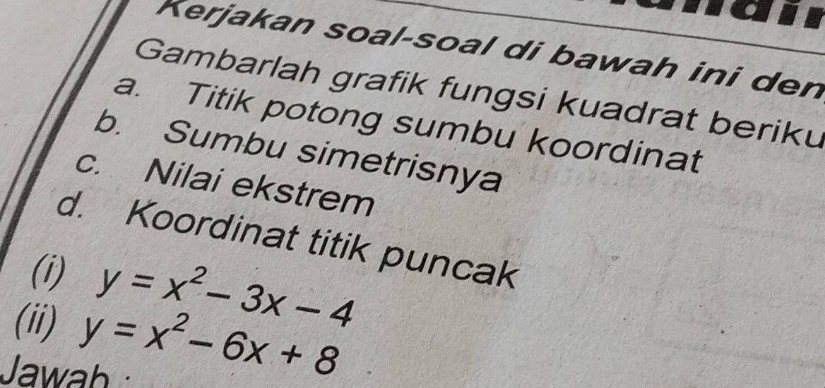 Kerjakan soal-soal di bawah ini den
Gambarlah grafik fungsi kuadrat beriku
a. Titik potong sumbu koordinat
b. Sumbu simetrisnya
c. Nilai ekstrem
d. Koordinat titik puncak
(i) y=x^2-3x-4
(ii) y=x^2-6x+8
Jawah