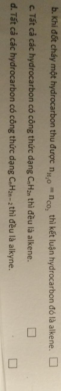 b. Khi đốt cháy một hydrocarbon thu được n_H_2O=n_CO_2 thì kết luận hydrocarbon đó là alkene. □
c. Tất cả các hydrocarbon có công thức dạng C_nH_2n thì đều là alkene.
d. Tất cả các hydrocarbon có công thức dạng C_nH_2n-2 thì đều là alkyne.