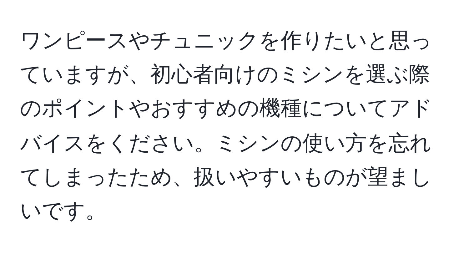 ワンピースやチュニックを作りたいと思っていますが、初心者向けのミシンを選ぶ際のポイントやおすすめの機種についてアドバイスをください。ミシンの使い方を忘れてしまったため、扱いやすいものが望ましいです。