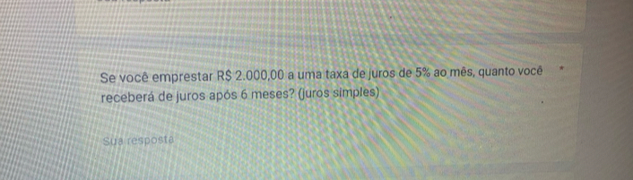 Se você emprestar R$ 2.000,00 a uma taxa de juros de 5% ao mês, quanto você 
receberá de juros após 6 meses? (juros simples) 
Sua resposta