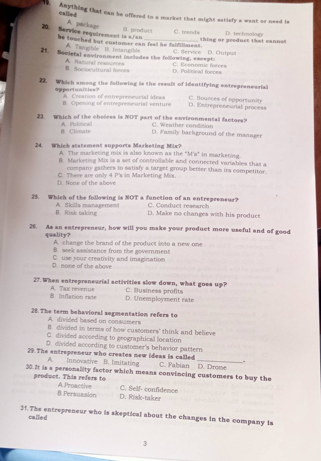 called
19. Anything that can be offered to a market that might satisfy a want or need is
A. package
B. product C. trends D. technology
20. Service requirement is a/an
thing or product that cannot
be touched but customer can feel he fulfillment.
A. Tangible B. Intangible C. Service D. Output
21. Societal environment includes the following, except:
A. Natural resources C. Economic forces
B. Sociocultural forces D. Political forces
22. Which among the following is the result of identifying entrepreneurial
opportunities?
A Creation of entrepreneurial ideas C. Sources of opportunity
B. Opening of entrepreneurial venture D. Entrepreneurial process
23. Which of the choices is NOT part of the environmental factors?
A. Political C. Weather condition
B. Climate
D. Family background of the manager
24. Which statement supports Marketing Mix?
A The marketing mix is also known as the “M’s” in marketing.
B. Marketing Mix is a set of controllable and connected variables that a
company gathers to satisfy a target group better than its competitor.
C. There are only 4 P's in Marketing Mix.
D. None of the above
25. Which of the following is NOT a function of an entrepreneur?
A Skills management C. Conduct research
B. Risk taking D. Make no changes with his product
26. As an entrepreneur, how will you make your product more useful and of good
quality?
A. change the brand of the product into a new one
B. seek assistance from the government
C. use your creativity and imagination
D. none of the above
27. When entrepreneurial activities slow down, what goes up?
A. Tax revenue C. Business profits
B. Inflation rate D. Unemployment rate
28. The term behavioral segmentation refers to
A divided based on consumers
B. divided in terms of how customers’ think and believe
C. divided according to geographical location
D. divided according to customer’s behavior pattern
29. The entrepreneur who creates new ideas is called
.
A. Innovative B. Imitating C. Fabian _D. Drone
30.It is a personality factor which means convincing customers to buy the
product. This refers to
A.Proactive C. Self- confidence
B.Persuasion D. Risk-taker
31. The entrepreneur who is skeptical about the changes in the company is
called
3