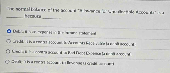 The normal balance of the account "Allowance for Uncollectible Accounts" is a
_
_because
Debit; it is an expense in the income statement
Credit: it is a contra account to Accounts Receivable (a debit account)
Credit; it is a contra account to Bad Debt Expense (a debit account)
Debit; it is a contra account to Revenue (a credit account)