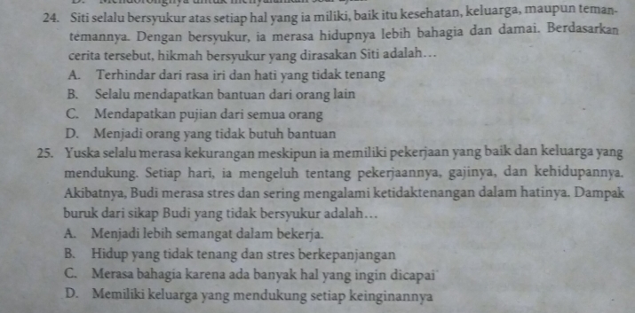 Siti selalu bersyukur atas setiap hal yang ia miliki, baik itu kesehatan, keluarga, maupun teman-
temannya. Dengan bersyukur, ia merasa hidupnya lebih bahagia dan damai. Berdasarkan
cerita tersebut, hikmah bersyukur yang dirasakan Siti adalah…
A. Terhindar dari rasa iri dan hati yang tidak tenang
B. Selalu mendapatkan bantuan dari orang lain
C. Mendapatkan pujian dari semua orang
D. Menjadi orang yang tidak butuh bantuan
25. Yuska selalu merasa kekurangan meskipun ia memiliki pekerjaan yang baik dan keluarga yang
mendukung. Setiap hari, ia mengeluh tentang pekerjaannya, gajinya, dan kehidupannya.
Akibatnya, Budi merasa stres dan sering mengalami ketidaktenangan dalam hatinya. Dampak
buruk dari sikap Budi yang tidak bersyukur adalah...
A. Menjadi lebih semangat dalam bekerja.
B. Hidup yang tidak tenang dan stres berkepanjangan
C. Merasa bahagia karena ada banyak hal yang ingin dicapai
D. Memiliki keluarga yang mendukung setiap keinginannya