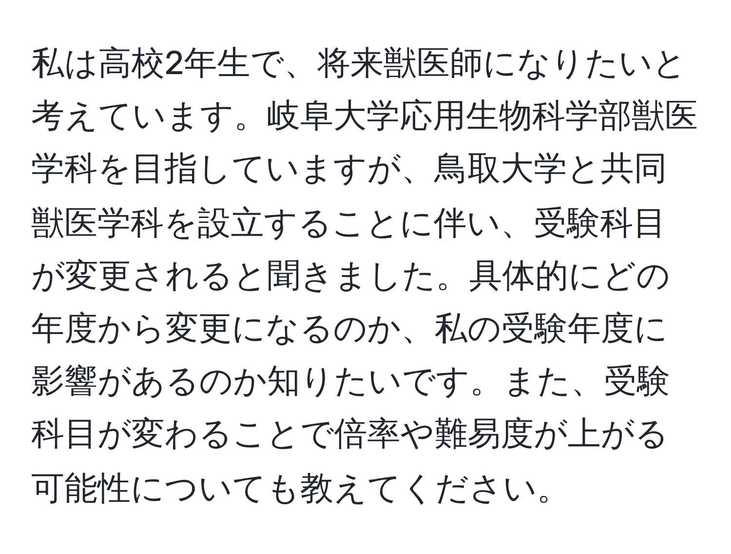 私は高校2年生で、将来獣医師になりたいと考えています。岐阜大学応用生物科学部獣医学科を目指していますが、鳥取大学と共同獣医学科を設立することに伴い、受験科目が変更されると聞きました。具体的にどの年度から変更になるのか、私の受験年度に影響があるのか知りたいです。また、受験科目が変わることで倍率や難易度が上がる可能性についても教えてください。