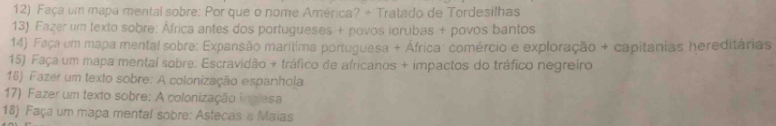 Faça um mapa mental sobre: Por que o nome América? + Tratado de Tordesilhas 
13) Fazer um texto sobre: África antes dos portugueses + povos iorubas + povos bantos 
14) Faça um mapa mental sobre: Expansão marítima portuguesa + África: comércio e exploração + capitânias hereditárias 
15) Faça um mapa mental sobre: Escravidão + tráfico de africanos + impactos do tráfico negreiro 
16) Fazer um texto sobre: A colonização espanhola 
17) Fazer um texto sobre: A colonização inglesa 
18) Faça um mapa mental sobre: Astecas e Maias