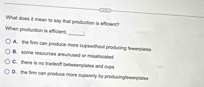 What does it mean to say that production is efficient?
When production is efficient,
_
A. the firm can produce more cupswithout producing fewerplates
B. some resources areunused or misallocated
C. there is no tradeoff betweenplates and cups
D. the firm can produce more cupsonly by producingfewerplates