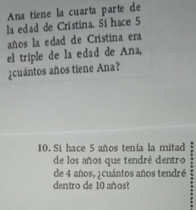 Ana tiene la cuarta parte de 
la edad de Cristina. Sí hace 5
años la edad de Cristina era 
el triple de la edad de Aña, 
¿cuántos años tiene Ana? 
10. Si hace 5 años tenía la mitad 
de los años que tendré dentro 
de 4 años, ¿cuántos años tendré 
dentro de 10 años?