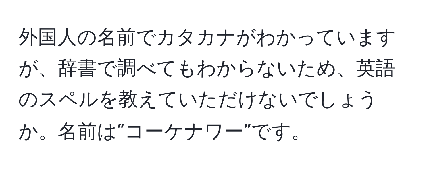 外国人の名前でカタカナがわかっていますが、辞書で調べてもわからないため、英語のスペルを教えていただけないでしょうか。名前は”コーケナワー”です。