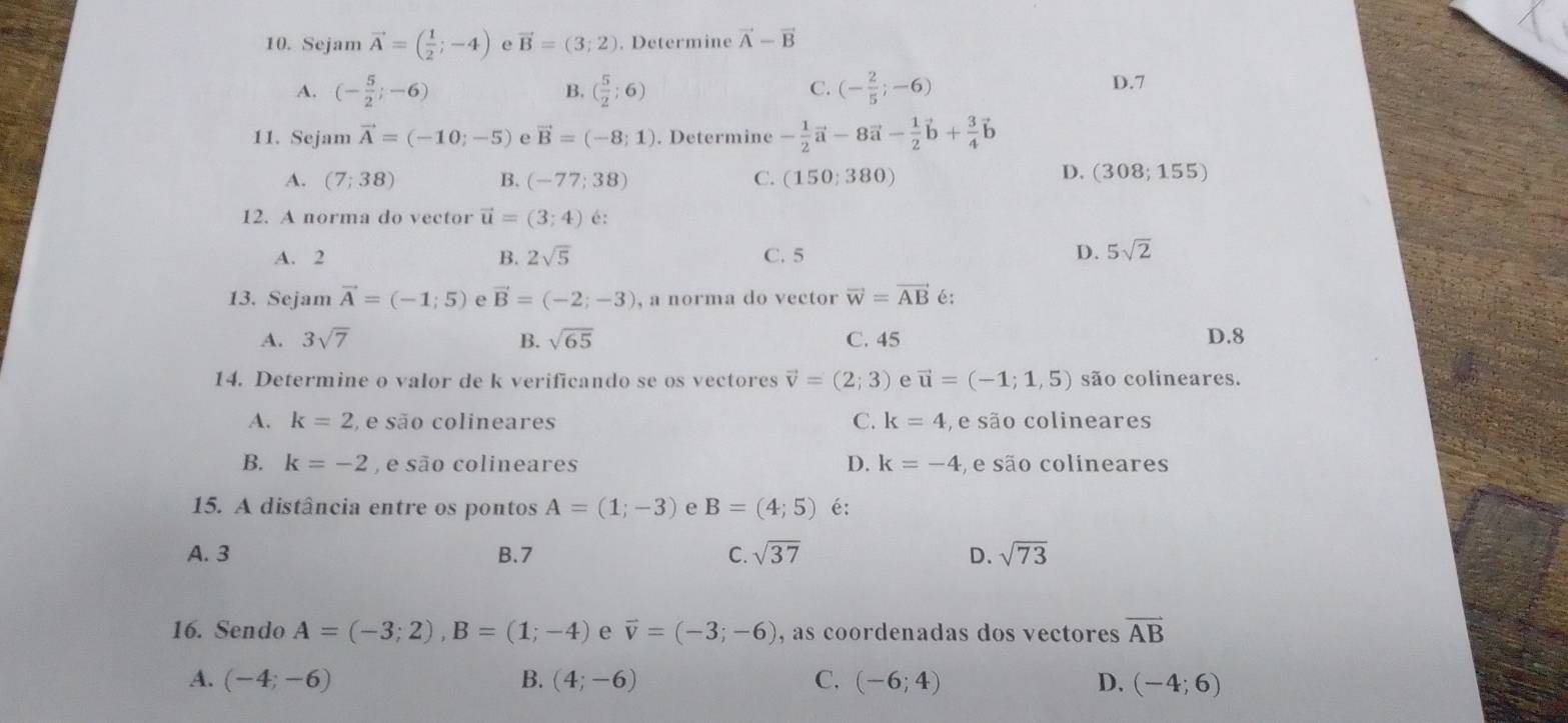 Sejam vector A=( 1/2 ;-4) e vector B=(3;2). Determine vector A-vector B
A. (- 5/2 ;-6) ( 5/2 ;6) (- 2/5 ;-6) D.7
B.
C.
11. Sejam vector A=(-10;-5) e vector B=(-8;1). Determine - 1/2 vector a-8vector a- 1/2 vector b+ 3/4 vector b
A. (7;38) B. (-77;38) C. (150;380)
D. (308;155)
12. A norma do vector vector u=(3;4) é:
A. 2 B. 2sqrt(5) C. 5
D. 5sqrt(2)
13. Sejam vector A=(-1;5) e vector B=(-2;-3) , a norma do vector vector w=vector AB é:
A. 3sqrt(7) B. sqrt(65) C. 45 D.8
14. Determine o valor de k verificando se os vectores vector v=(2;3) e vector u=(-1;1,5) são colineares.
A. k=2 ,  e são colineares C. k=4 ,  e são colineares
B. k=-2 , e são colineares D. k=-4 , e são colineares
15. A distância entre os pontos A=(1;-3) e B=(4;5) é:
A. 3 B.7 C. sqrt(37) D. sqrt(73)
16. Sendo A=(-3;2),B=(1;-4) e vector v=(-3;-6) , as coordenadas dos vectores vector AB
A. (-4;-6) B. (4;-6) C. (-6;4) D. (-4;6)