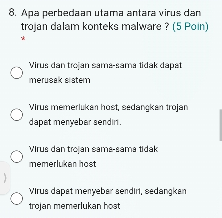 Apa perbedaan utama antara virus dan
trojan dalam konteks malware ? (5 Poin)
*
Virus dan trojan sama-sama tidak dapat
merusak sistem
Virus memerlukan host, sedangkan trojan
dapat menyebar sendiri.
Virus dan trojan sama-sama tidak
memerlukan host
Virus dapat menyebar sendiri, sedangkan
trojan memerlukan host