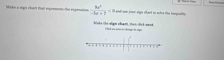 Watch Video Show Exampl 
Make a sign chart that represents the expression  9x^2/-5x+7 <0</tex> and use your sign chart to solve the inequality. 
Make the sign chart, then click next. 
Click an area to change its sign.