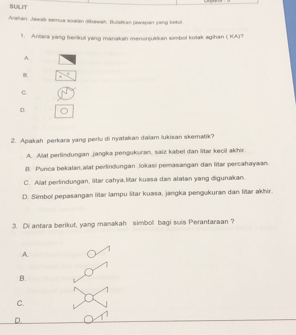 Drparor:
SULIT
Arahan: Jawab semua soalan dibawah. Bulatkan jawapan yang betul.
1. Antara yang berikut yang manakah menunjukkan simbol kotak agihan ( KA)?
A.
C
B. A
C.
D.
2. Apakah perkara yang perlu di nyatakan dalam lukisan skematik?
A. Alat perlindungan ,jangka pengukuran, saiz kabel dan litar kecil akhir.
B. Punca bekalan,alat perlindungan ,lokasi pemasangan dan litar percahayaan.
C. Alat perlindungan, litar cahya,litar kuasa dan alatan yang digunakan.
D. Simbol pepasangan litar lampu litar kuasa, jangka pengukuran dan litar akhir.
3. Di antara berikut, yang manakah simbol bagi suis Perantaraan ?
A.
B.
C.
D.