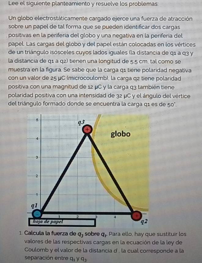 Lee el siguiente planteamiento y resuelve los problemas: 
Un globo electrostáticamente cargado ejerce una fuerza de atracción 
sobre un papel de tal forma que se pueden identificar dos cargas 
positivas en la periferia del globo y una negativa en la periferia del 
papel. Las cargas del globo y del papel están colocadas en los vértices 
de un triángulo isósceles cuyos lados iguales (la distancia de q1 a q3 y 
la distancia de q1 a q2) tienen una longitud de 5.5 cm, tal como se 
muestra en la figura. Se sabe que la carga q1 tiene polaridad negativa 
con un valor de 25 μC (microcoulomb), la carga q2 tiene polaridad 
positiva con una magnitud de 12 μC y la carga q3 también tiene 
polaridad positiva con una intensidad de 32 μC y el ángulo del vértice 
del triángulo formado donde se encuentra la carga q1 es de 50°.
5
q3
4 
globo
3
2
1
q1
2 3 4
hoja de papel q^2
1. Calcula la fuerza de q_3 sobre q_1 Para ello, hay que sustituir los 
valores de las respectivas cargas en la ecuación de la ley de 
Coulomb y el valor de la distancia d , la cual corresponde a la 
separación entre q_1 y q_3