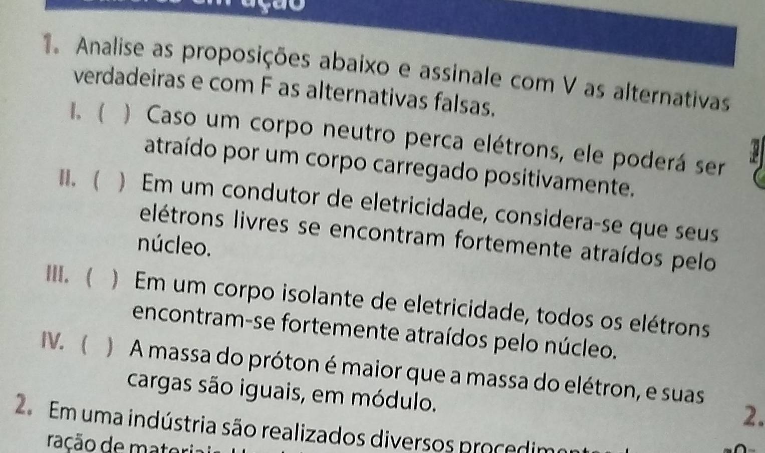 ay 
. Analise as proposições abaixo e assinale com V as alternativas 
verdadeiras e com F as alternativas falsas. 
I. ) Caso um corpo neutro perca elétrons, ele poderá ser 
atraído por um corpo carregado positivamente. 
II. ( ) Em um condutor de eletricidade, considera-se que seus 
elétrons livres se encontram fortemente atraídos pelo 
núcleo. 
III. ( ) Em um corpo isolante de eletricidade, todos os elétrons 
encontram-se fortemente atraídos pelo núcleo. 
IV.  ) A massa do próton é maior que a massa do elétron, e suas 
cargas são iguais, em módulo. 
2. 
2 Em uma indústria são realizados diversos proce dim 
ração de materia