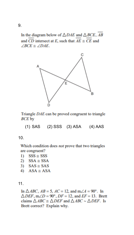 In the diagram below of △ DAE and △ BCE, overline AB
and overline CD intersect at E, such that overline AE≌ overline CE and
∠ BCE≌ ∠ DAE. 
Triangle DAE can be proved congruent to triangle
BCE by
(1) SAS (2) SSS (3) ASA (4) AAS
10.
Which condition does not prove that two triangles
are congruent?
1) SSS≌ SSS
2) SSA≌ SSA
3) SAS≌ SAS
4) ASA≌ ASA
11.
In △ ABC, AB=5, AC=12 , and m∠ A=90°. In
△ DEF, m∠ D=90°, DF=12 , and EF=13. Brett
claims △ ABC≌ △ DEF and △ ABCsim △ DEF. Is
Brett correct? Explain why.