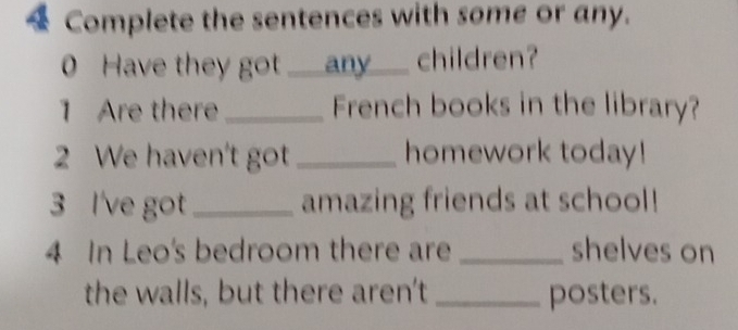 Complete the sentences with some or any. 
0 Have they got ___any___ children? 
1 Are there_ French books in the library? 
2 We haven't got _homework today! 
3 I've got _amazing friends at school! 
4 In Leo's bedroom there are _shelves on 
the walls, but there aren't _posters.