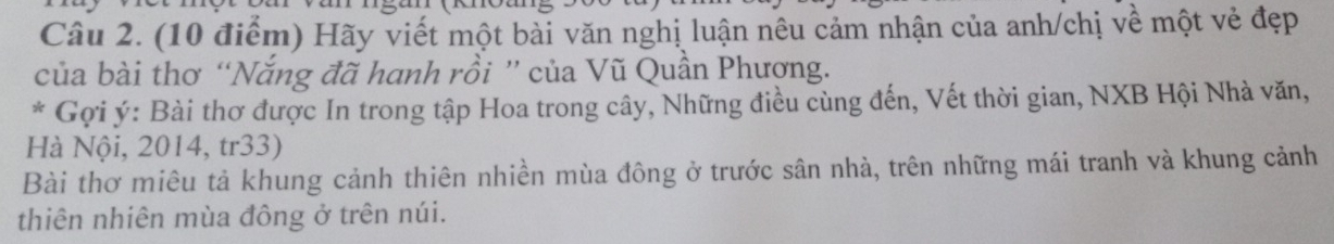 Hãy viết một bài văn nghị luận nêu cảm nhận của anh/chị về một vẻ đẹp 
của bài thơ “Nắng đã hanh rồi ” của Vũ Quần Phượng. 
* Gợi ý: Bài thơ được In trong tập Hoa trong cây, Những điều cùng đến, Vết thời gian, NXB Hội Nhà văn, 
Hà Nội, 2014, tr33) 
Bài thơ miêu tả khung cảnh thiên nhiền mùa đông ở trước sân nhà, trên những mái tranh và khung cảnh 
thiên nhiên mùa đông ở trên núi.