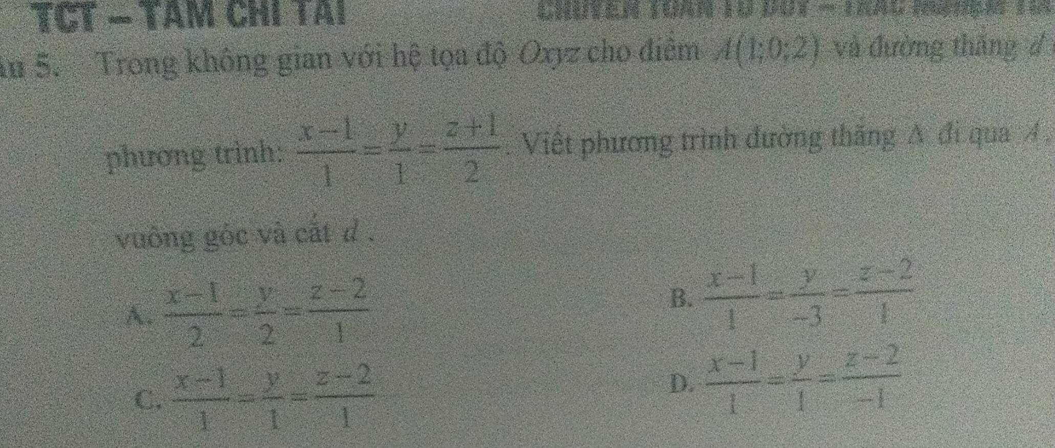 TCT − Tâm chi tai
Au 5. Trong không gian với hệ tọa độ Oxyz cho điêm A(1;0;2) và đường tháng đ
phương trình:  (x-1)/1 = y/1 = (z+1)/2  : Việt phương trình đường thăng A đi qua 4.
vuông góc và cắt d.
A.  (x-1)/2 = y/2 = (z-2)/1 
B.  (x-1)/1 = y/-3 = (z-2)/1 
C.  (x-1)/1 = y/1 = (z-2)/1 
D.  (x-1)/1 = y/1 = (z-2)/-1 